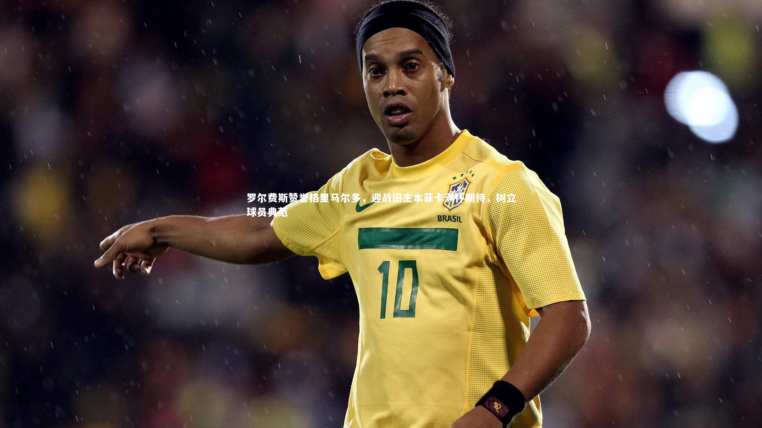 罗尔费斯赞誉格里马尔多，迎战旧主本菲卡满怀期待，树立球员典范